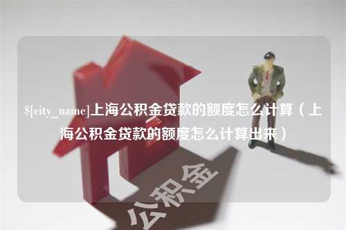 南安上海公积金贷款的额度怎么计算（上海公积金贷款的额度怎么计算出来）